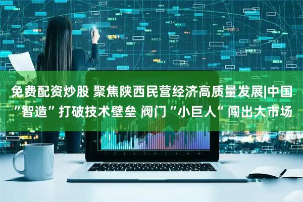 免费配资炒股 聚焦陕西民营经济高质量发展|中国“智造”打破技术壁垒 阀门“小巨人”闯出大市场