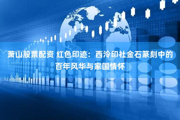 萧山股票配资 红色印迹：西泠印社金石篆刻中的百年风华与家国情怀