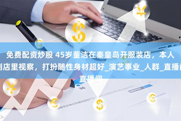 免费配资炒股 45岁董洁在秦皇岛开服装店，本人到店里视察，打扮随性身材超好_演艺事业_人群_直播间