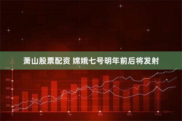 萧山股票配资 嫦娥七号明年前后将发射