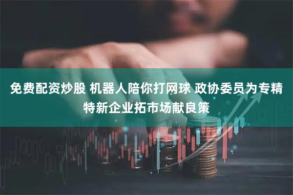免费配资炒股 机器人陪你打网球 政协委员为专精特新企业拓市场献良策