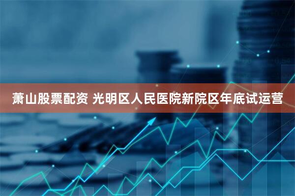 萧山股票配资 光明区人民医院新院区年底试运营