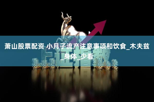 萧山股票配资 小月子流产注意事项和饮食_木夫兹_身体_少看