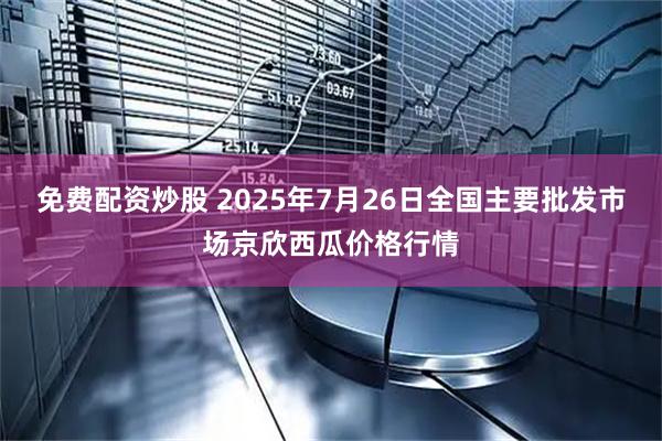 免费配资炒股 2025年7月26日全国主要批发市场京欣西瓜价格行情
