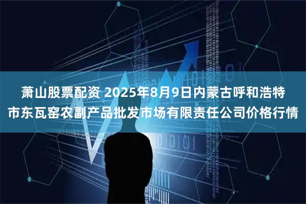 萧山股票配资 2025年8月9日内蒙古呼和浩特市东瓦窑农副产品批发市场有限责任公司价格行情