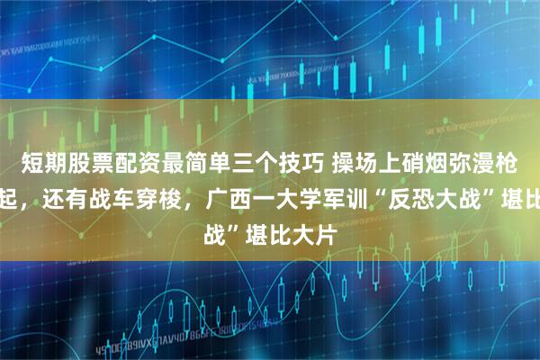 短期股票配资最简单三个技巧 操场上硝烟弥漫枪声四起，还有战车穿梭，广西一大学军训“反恐大战”堪比大片