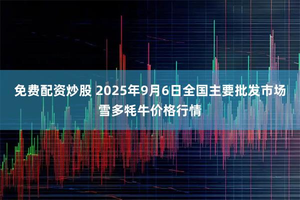 免费配资炒股 2025年9月6日全国主要批发市场雪多牦牛价格行情