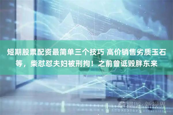 短期股票配资最简单三个技巧 高价销售劣质玉石等，柴怼怼夫妇被刑拘！之前曾诋毁胖东来