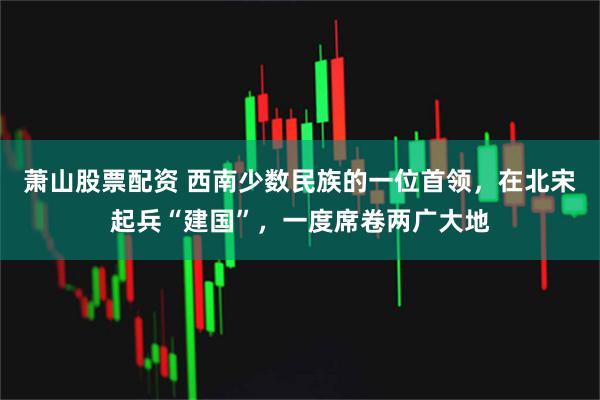 萧山股票配资 西南少数民族的一位首领，在北宋起兵“建国”，一度席卷两广大地