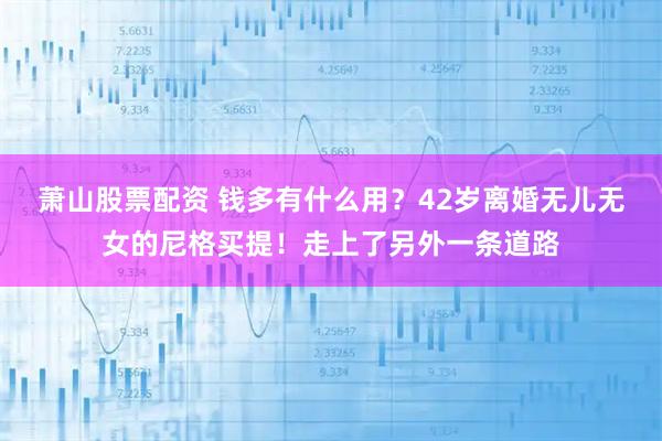 萧山股票配资 钱多有什么用?42岁离婚无儿无女的尼格买提!走上了另外一条道路